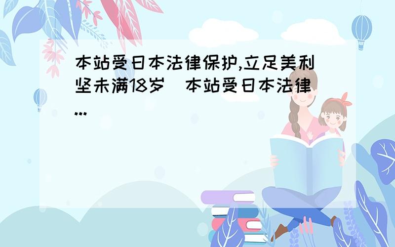 本站受日本法律保护,立足美利坚未满18岁_本站受日本法律...