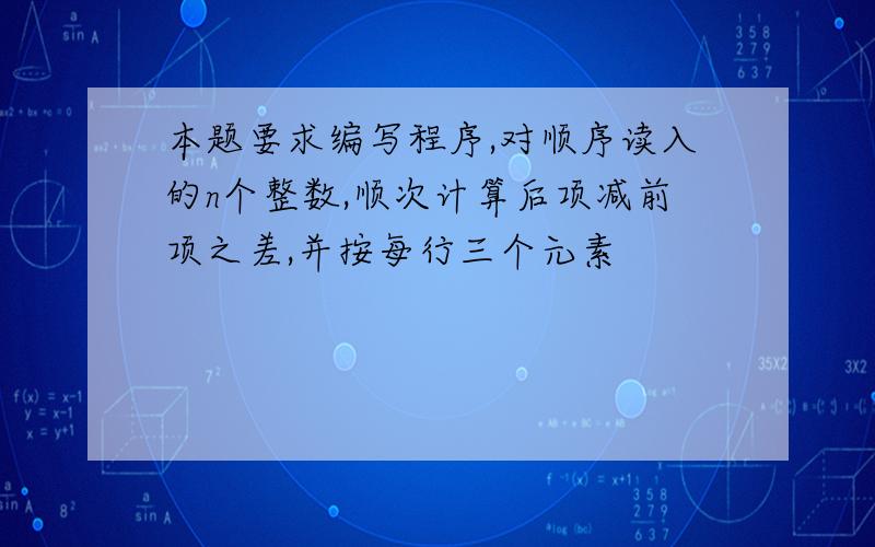 本题要求编写程序,对顺序读入的n个整数,顺次计算后项减前项之差,并按每行三个元素