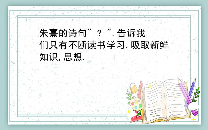 朱熹的诗句" ? ",告诉我们只有不断读书学习,吸取新鲜知识,思想.