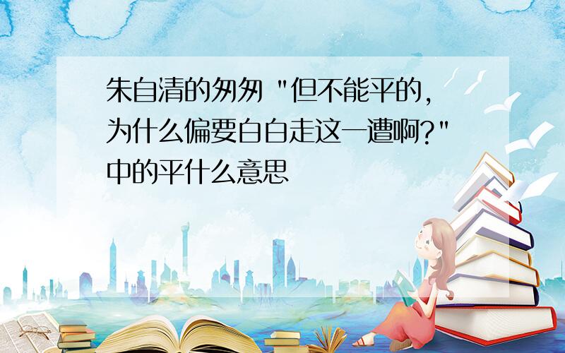 朱自清的匆匆 "但不能平的,为什么偏要白白走这一遭啊?"中的平什么意思