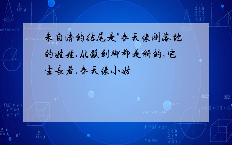 朱自清的结尾是"春天像刚落地的娃娃,从头到脚都是新的,它生长着.春天像小姑