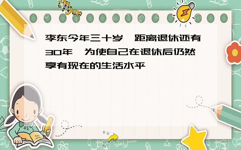 李东今年三十岁,距离退休还有30年,为使自己在退休后仍然享有现在的生活水平