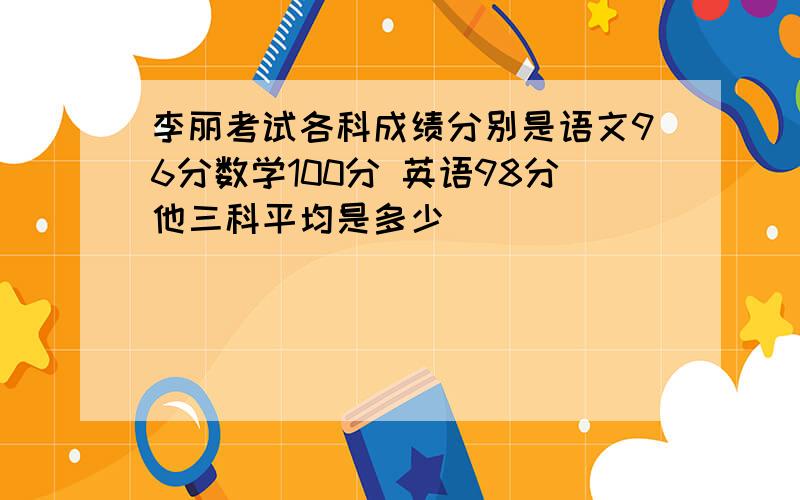 李丽考试各科成绩分别是语文96分数学100分 英语98分他三科平均是多少