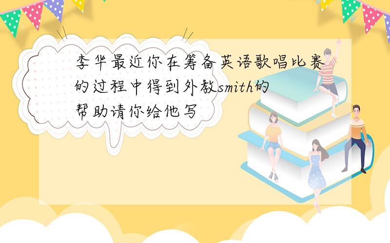 李华最近你在筹备英语歌唱比赛的过程中得到外教smith的帮助请你给他写