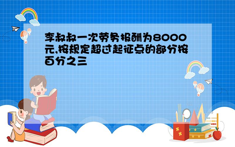 李叔叔一次劳务报酬为8000元,按规定超过起征点的部分按百分之三