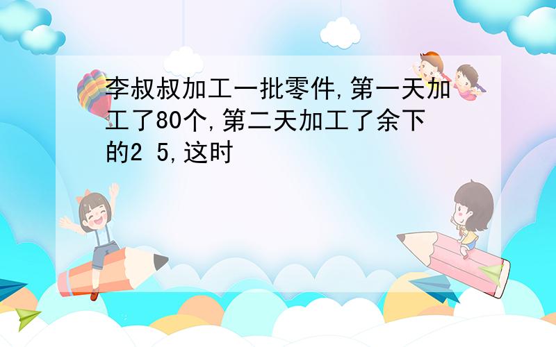 李叔叔加工一批零件,第一天加工了80个,第二天加工了余下的2 5,这时