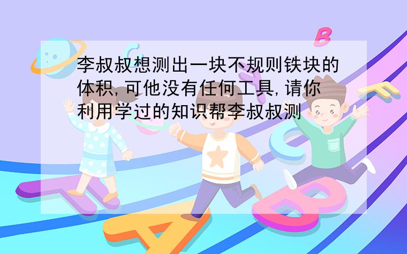 李叔叔想测出一块不规则铁块的体积,可他没有任何工具,请你利用学过的知识帮李叔叔测