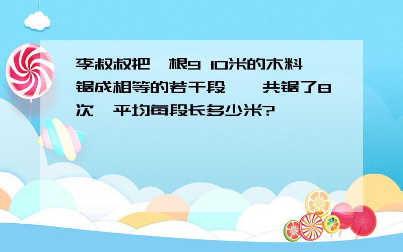 李叔叔把一根9 10米的木料锯成相等的若干段,一共锯了8次,平均每段长多少米?