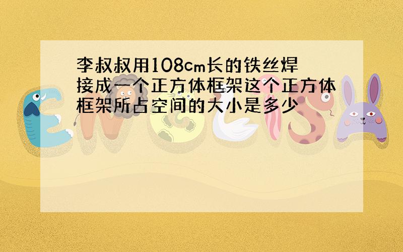 李叔叔用108cm长的铁丝焊接成一个正方体框架这个正方体框架所占空间的大小是多少