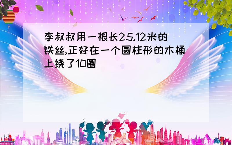 李叔叔用一根长25.12米的铁丝,正好在一个圆柱形的木桶上绕了10圈