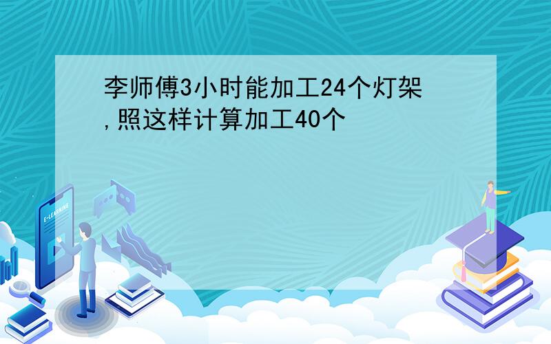 李师傅3小时能加工24个灯架,照这样计算加工40个