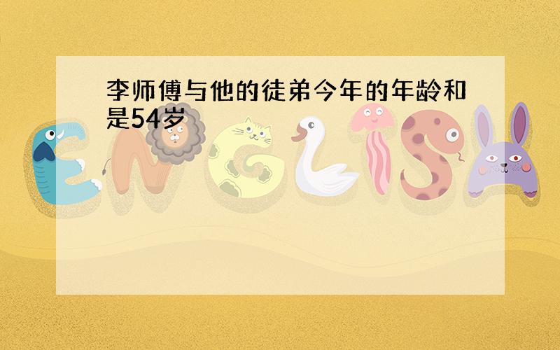 李师傅与他的徒弟今年的年龄和是54岁