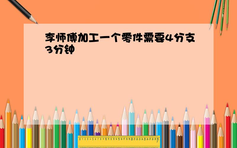 李师傅加工一个零件需要4分支3分钟