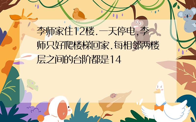 李师家住12楼.一天停电,李师只好爬楼梯回家.每相邻两楼层之间的台阶都是14