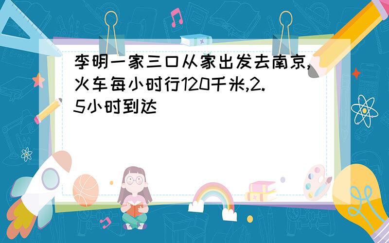 李明一家三口从家出发去南京,火车每小时行120千米,2.5小时到达