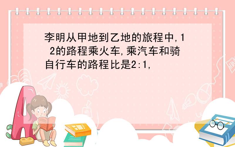 李明从甲地到乙地的旅程中,1 2的路程乘火车,乘汽车和骑自行车的路程比是2:1,