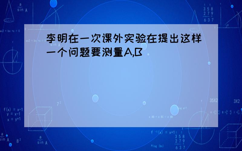 李明在一次课外实验在提出这样一个问题要测量A,B