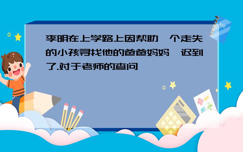 李明在上学路上因帮助一个走失的小孩寻找他的爸爸妈妈,迟到了.对于老师的查问,