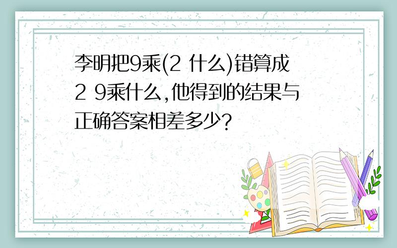 李明把9乘(2 什么)错算成2 9乘什么,他得到的结果与正确答案相差多少?