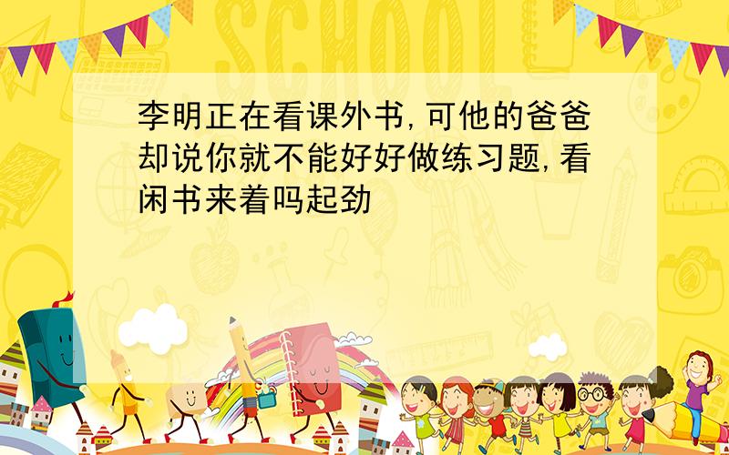 李明正在看课外书,可他的爸爸却说你就不能好好做练习题,看闲书来着吗起劲