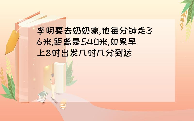 李明要去奶奶家,他每分钟走36米,距离是540米,如果早上8时出发几时几分到达