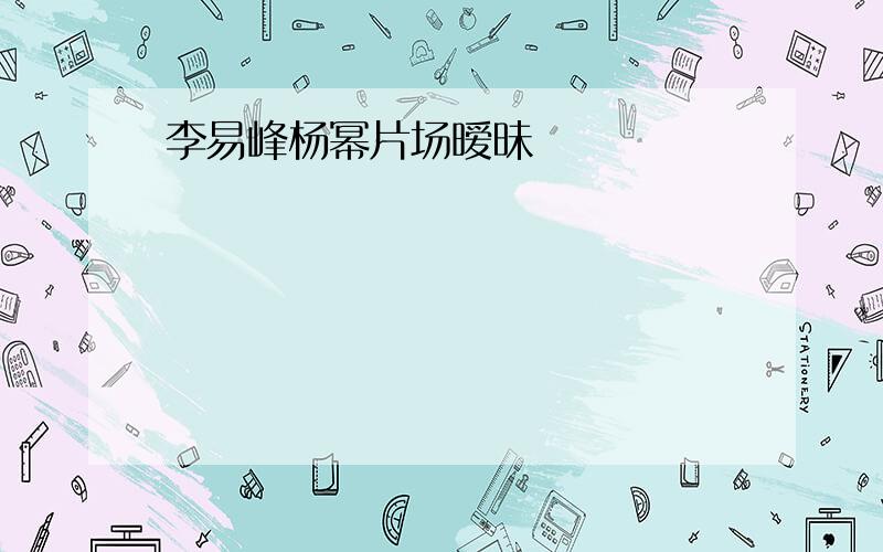 李易峰杨幂片场暧昧