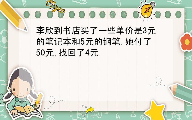 李欣到书店买了一些单价是3元的笔记本和5元的钢笔,她付了50元,找回了4元