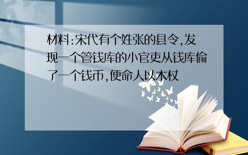 材料:宋代有个姓张的县令,发现一个管钱库的小官吏从钱库偷了一个钱币,便命人以木杖