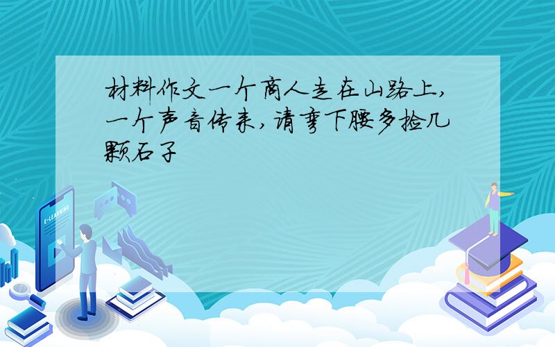 材料作文一个商人走在山路上,一个声音传来,请弯下腰多捡几颗石子