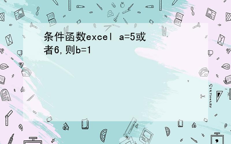 条件函数excel a=5或者6,则b=1