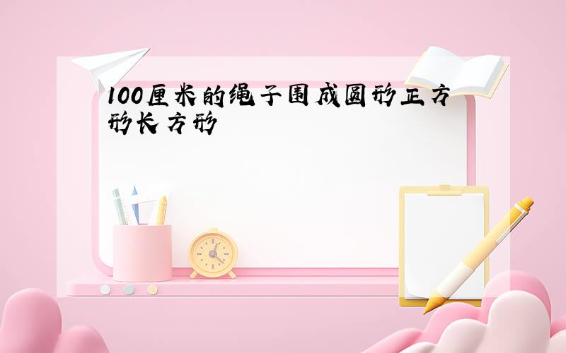 100厘米的绳子围成圆形正方形长方形