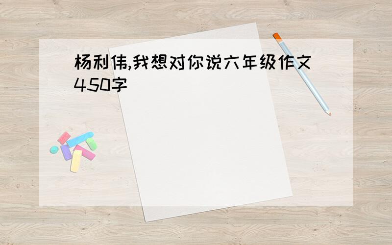 杨利伟,我想对你说六年级作文450字