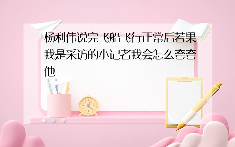 杨利伟说完飞船飞行正常后若果我是采访的小记者我会怎么夸夸他