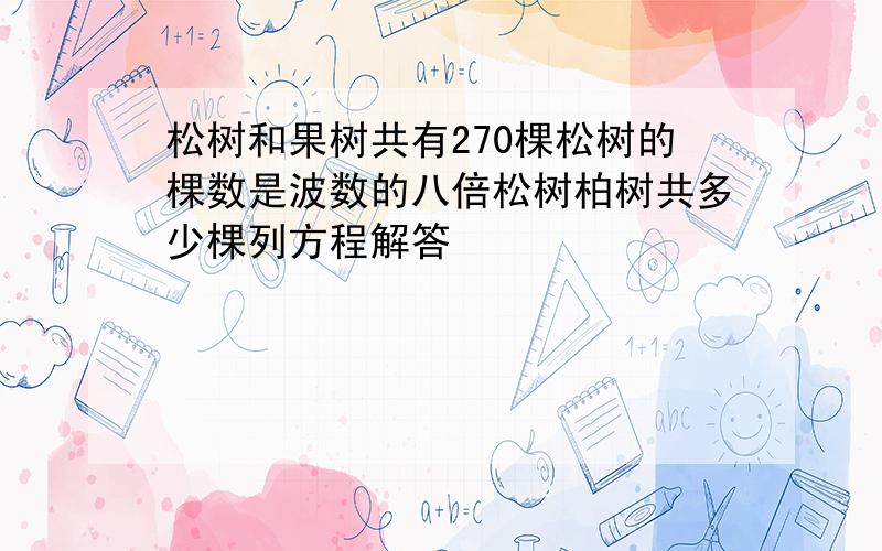 松树和果树共有270棵松树的棵数是波数的八倍松树柏树共多少棵列方程解答