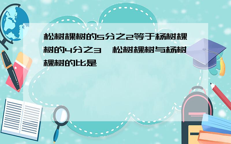 松树棵树的5分之2等于杨树棵树的4分之3,松树棵树与杨树棵树的比是