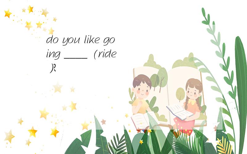 do you like going ____ (ride )?