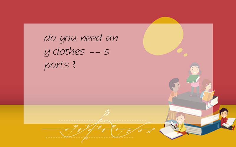 do you need any clothes -- sports ?