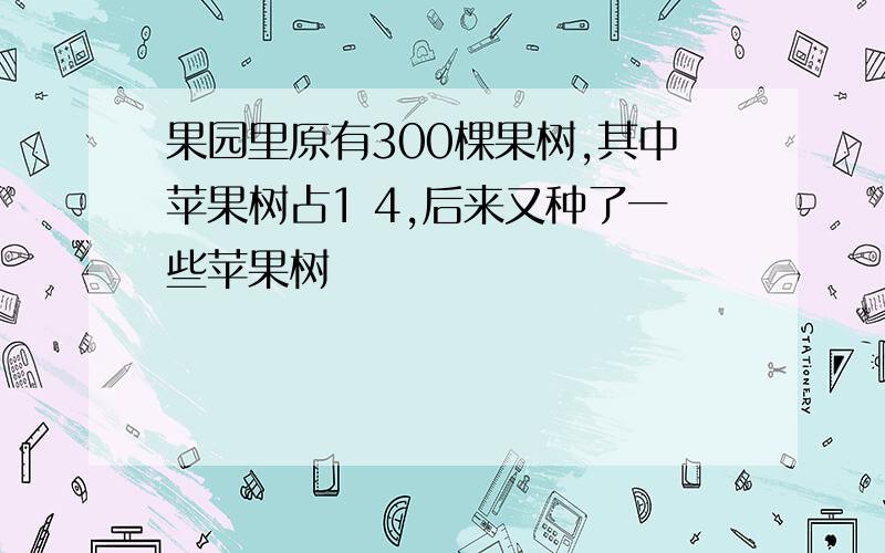 果园里原有300棵果树,其中苹果树占1 4,后来又种了一些苹果树