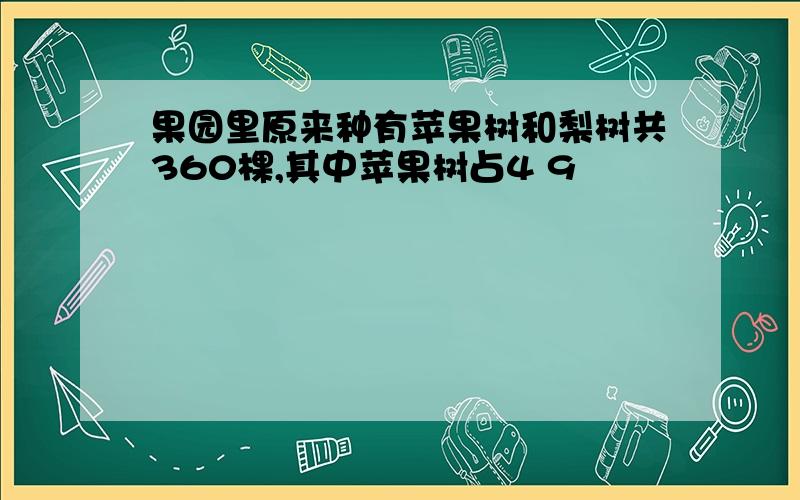 果园里原来种有苹果树和梨树共360棵,其中苹果树占4 9