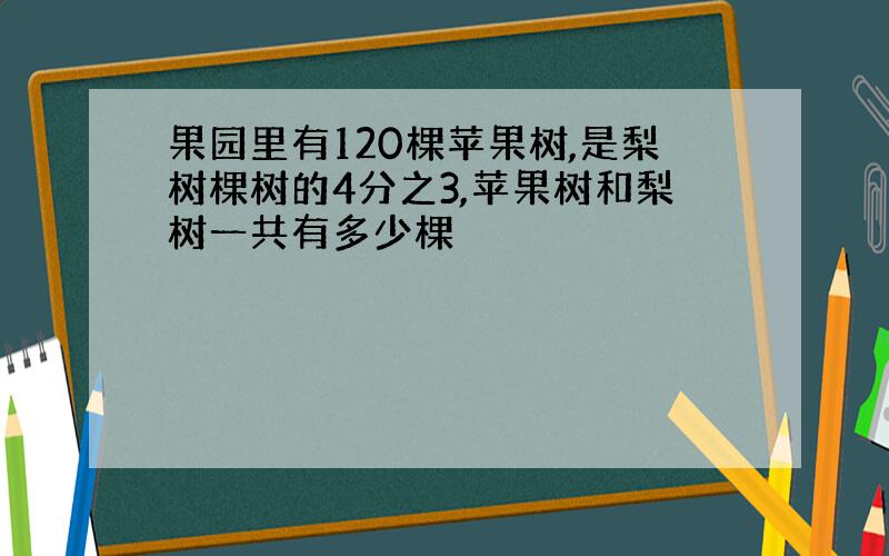 果园里有120棵苹果树,是梨树棵树的4分之3,苹果树和梨树一共有多少棵