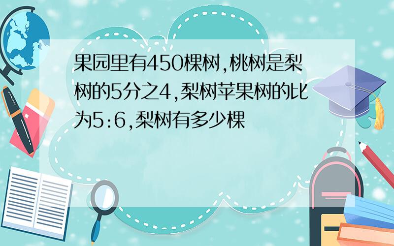 果园里有450棵树,桃树是梨树的5分之4,梨树苹果树的比为5:6,梨树有多少棵