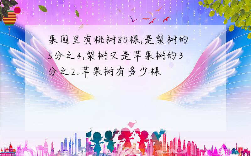 果园里有桃树80棵,是梨树的5分之4,梨树又是苹果树的3分之2.苹果树有多少棵