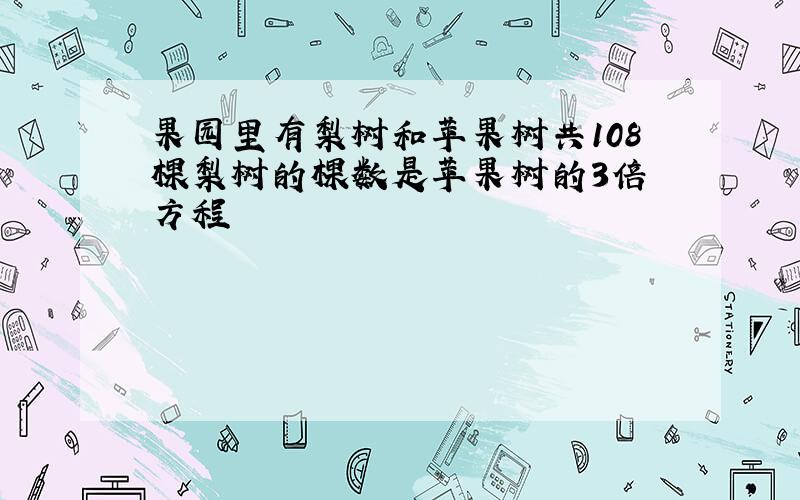 果园里有梨树和苹果树共108棵梨树的棵数是苹果树的3倍 方程
