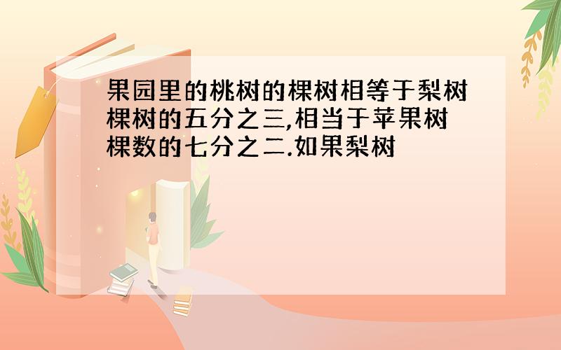 果园里的桃树的棵树相等于梨树棵树的五分之三,相当于苹果树棵数的七分之二.如果梨树