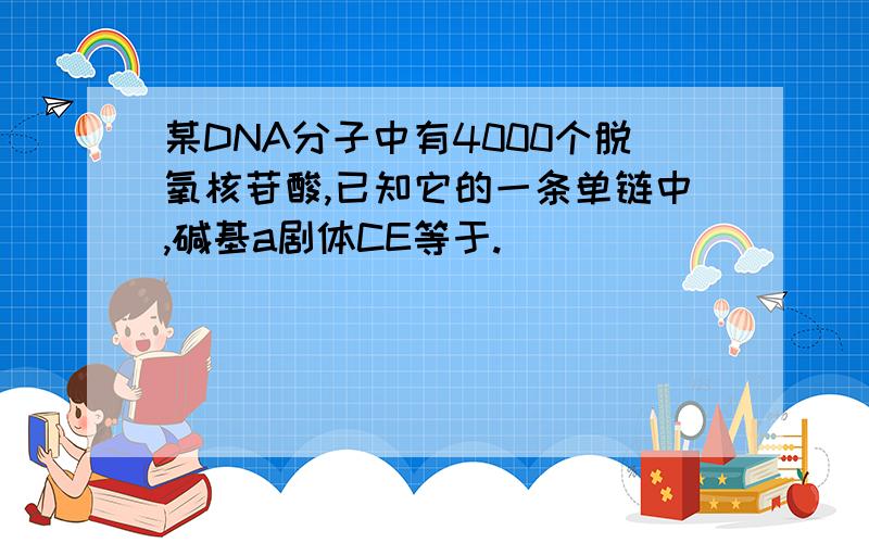 某DNA分子中有4000个脱氧核苷酸,已知它的一条单链中,碱基a剧体CE等于.