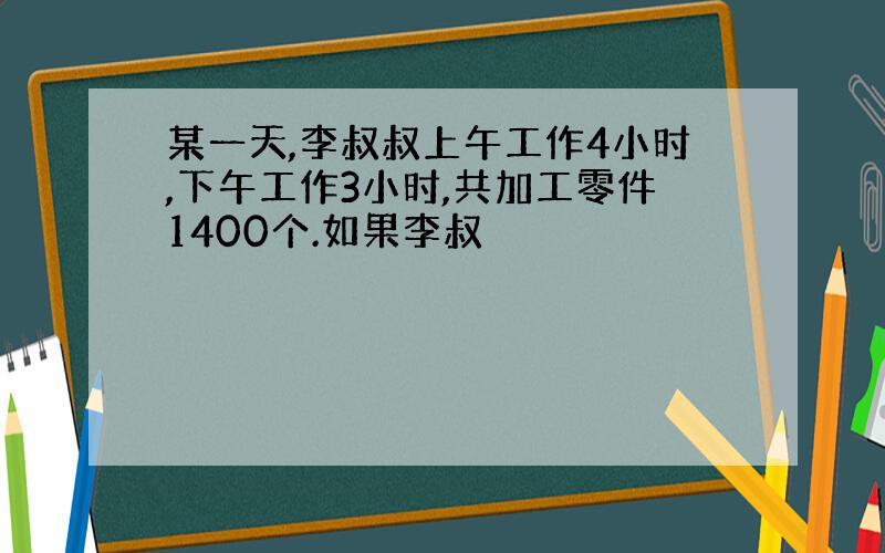 某一天,李叔叔上午工作4小时,下午工作3小时,共加工零件1400个.如果李叔