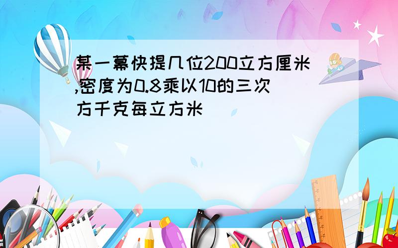 某一幕快提几位200立方厘米,密度为0.8乘以10的三次方千克每立方米