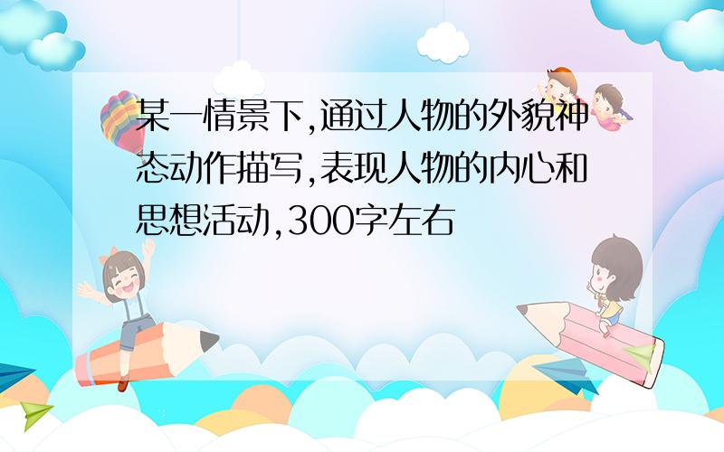 某一情景下,通过人物的外貌神态动作描写,表现人物的内心和思想活动,300字左右