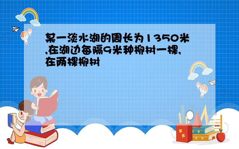 某一淡水湖的周长为1350米,在湖边每隔9米种柳树一棵,在两棵柳树