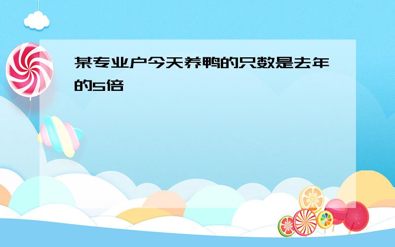 某专业户今天养鸭的只数是去年的5倍